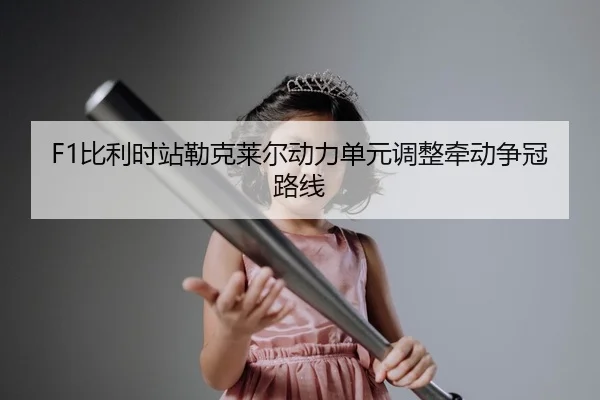 F1比利时站勒克莱尔动力单元调整牵动争冠路线