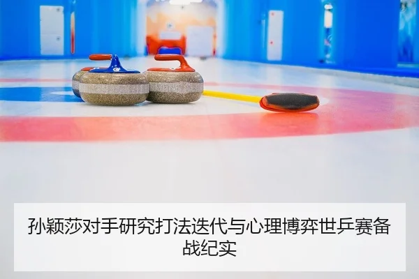 孙颖莎对手研究打法迭代与心理博弈世乒赛备战纪实