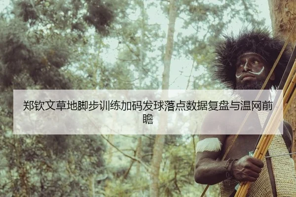 郑钦文草地脚步训练加码发球落点数据复盘与温网前瞻