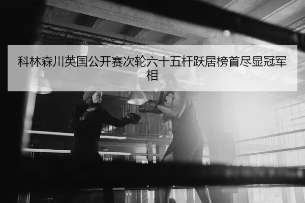 科林森川英国公开赛次轮六十五杆跃居榜首尽显冠军相